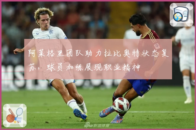 阿莱格里团队助力拉比奥特状态复苏，球员加练展现职业精神