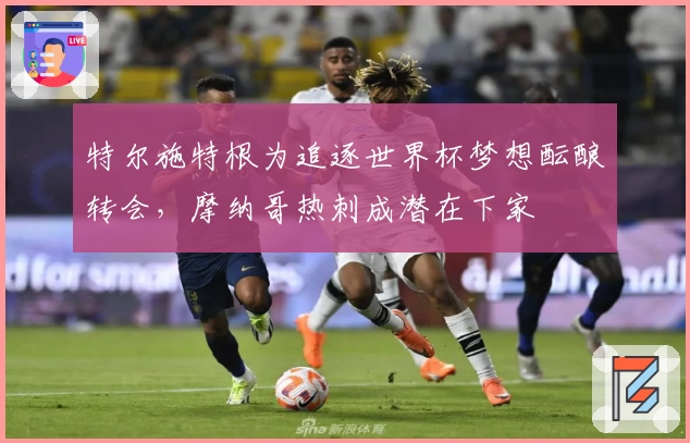 特尔施特根为追逐世界杯梦想酝酿转会，摩纳哥热刺成潜在下家