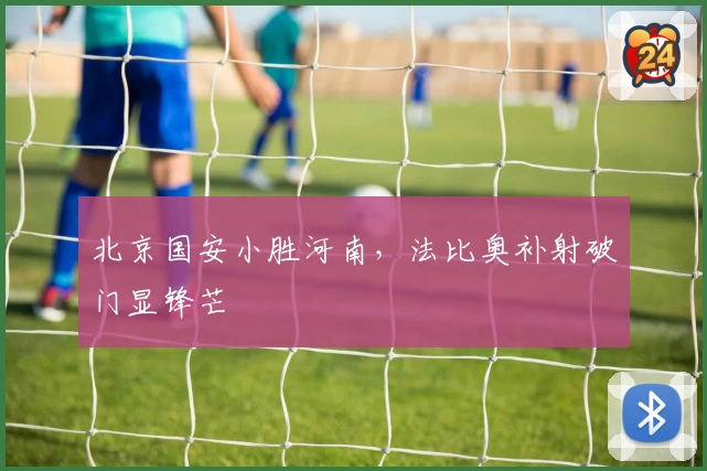 北京国安小胜河南，法比奥补射破门显锋芒