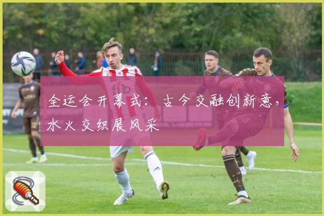 全运会开幕式：古今交融创新意，水火交织展风采