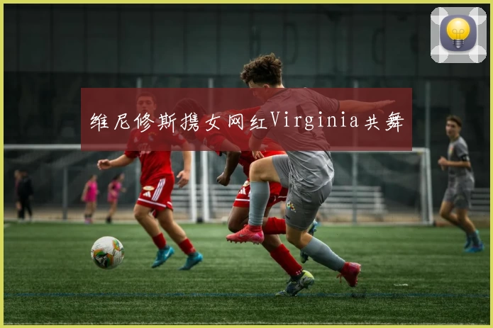 维尼修斯携女网红Virginia共舞