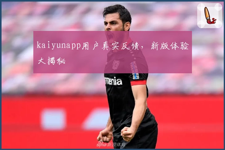 kaiyunapp用户真实反馈，新版体验大揭秘