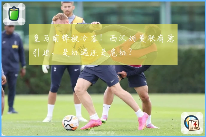 皇马前锋被冷落！西汉姆曼联有意引进，是机遇还是危机？