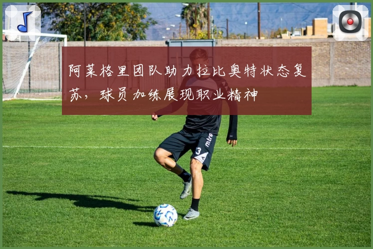 阿莱格里团队助力拉比奥特状态复苏，球员加练展现职业精神