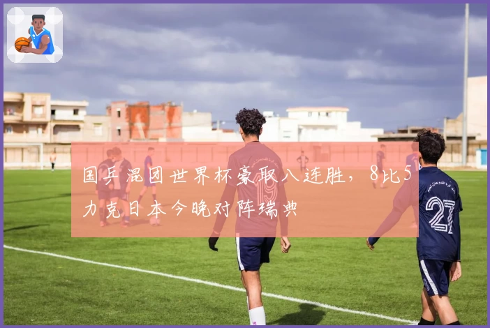 国乒混团世界杯豪取八连胜，8比5力克日本今晚对阵瑞典